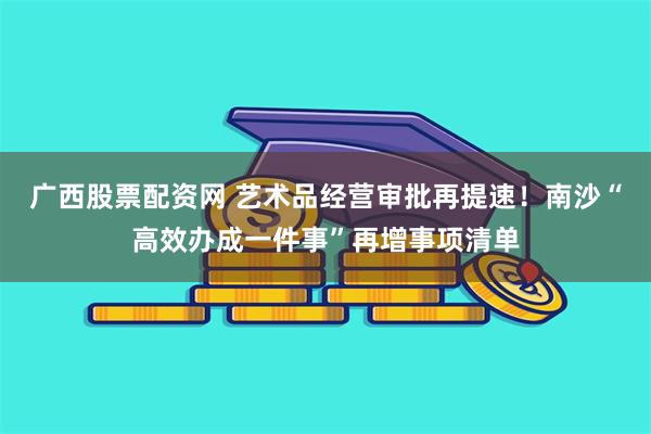 广西股票配资网 艺术品经营审批再提速!南沙“高效办成一件事”再增事项清单