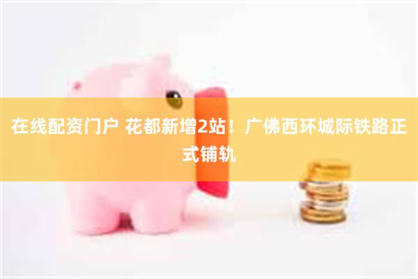 在线配资门户 花都新增2站！广佛西环城际铁路正式铺轨