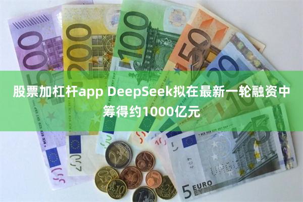 股票加杠杆app DeepSeek拟在最新一轮融资中筹得约1000亿元