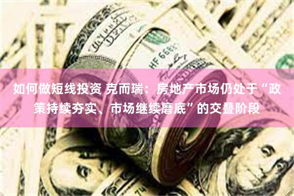如何做短线投资 克而瑞：房地产市场仍处于“政策持续夯实、市场继续磨底”的交叠阶段