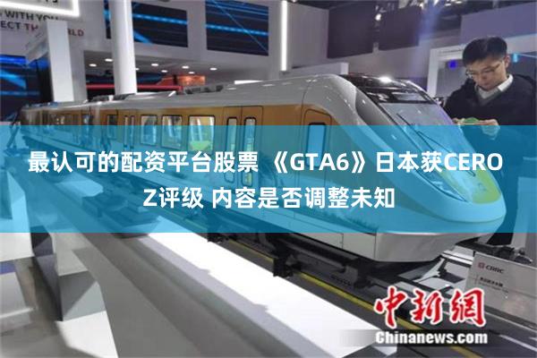 最认可的配资平台股票 《GTA6》日本获CERO Z评级 内容是否调整未知