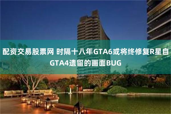 配资交易股票网 时隔十八年GTA6或将终修复R星自GTA4遗留的画面BUG