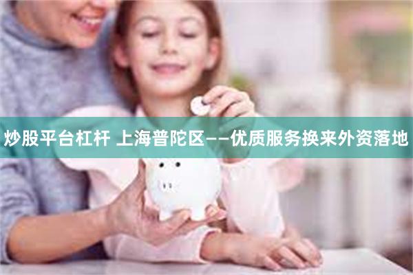 炒股平台杠杆 上海普陀区——优质服务换来外资落地