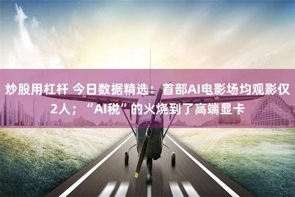 炒股用杠杆 今日数据精选:首部AI电影场均观影仅2人;“AI税”的火烧到了高端显卡